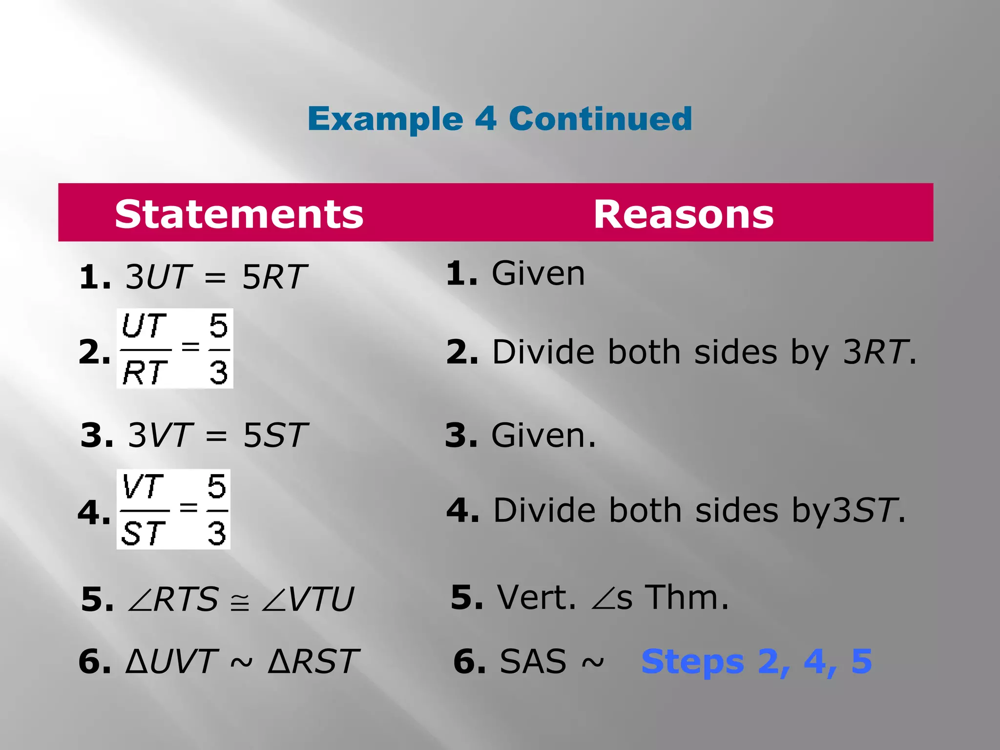 Example 4 Continued 
Statements Reasons 
1. 3UT = 5RT 1. Given 
2. 2. Divide both sides by 3RT. 
3. 3VT = 5ST 3. Given. 
4. 4. Divide both sides by3ST. 
5. ÐRTS @ ÐVTU 5. Vert. Ðs Thm. 
6. ΔUVT ~ ΔRST 6. SAS ~ Steps 2, 4, 5 
 
