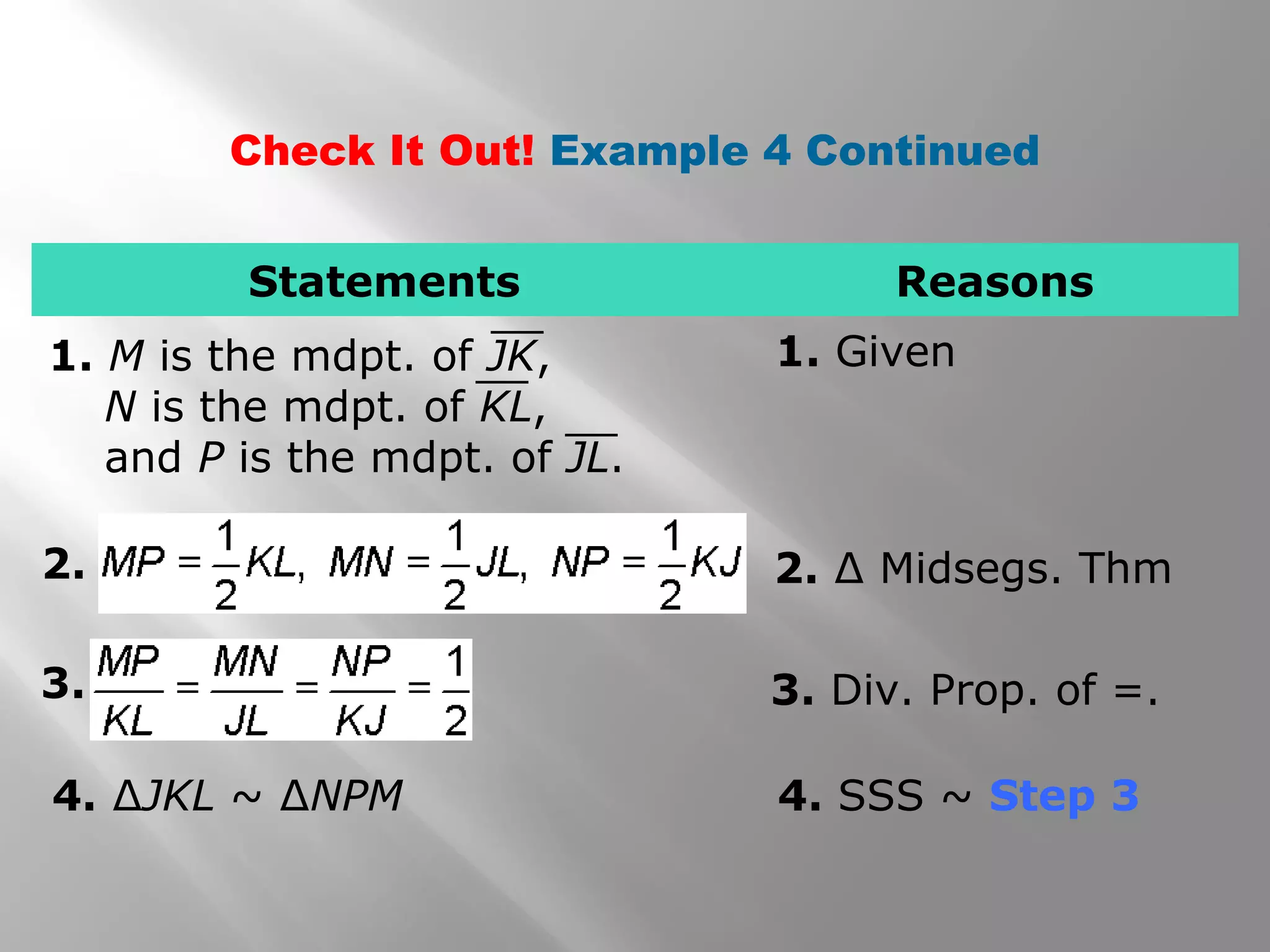 Check It Out! Example 4 Continued 
Statements Reasons 
1. M is the mdpt. of JK, 1. Given 
N is the mdpt. of KL, 
and P is the mdpt. of JL. 
2. 2. Δ Midsegs. Thm 
3. 3. Div. Prop. of =. 
4. ΔJKL ~ ΔNPM 4. SSS ~ Step 3 
 