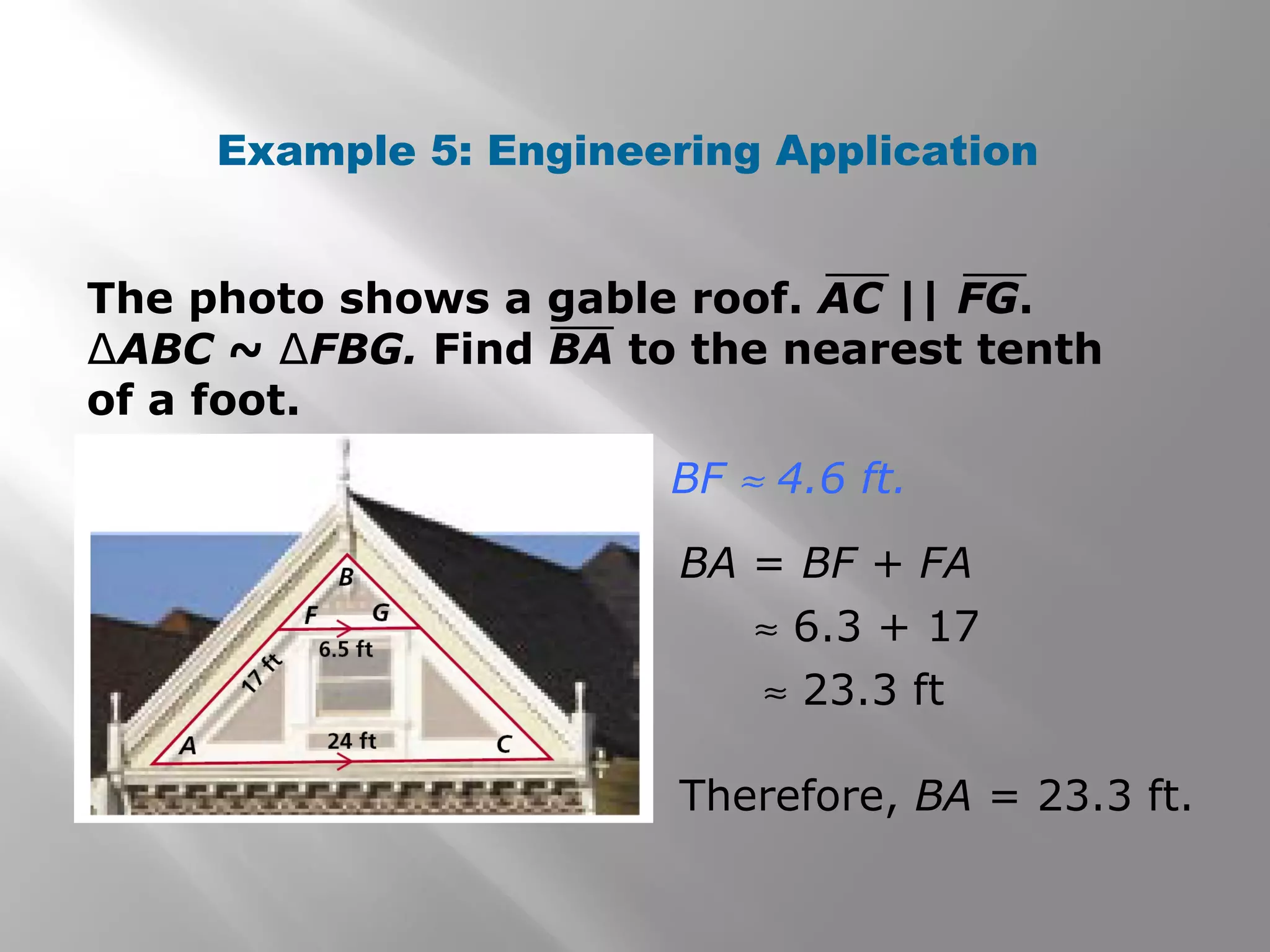 Example 5: Engineering Application 
The photo shows a gable roof. AC || FG. 
ΔABC ~ ΔFBG. Find BA to the nearest tenth 
of a foot. 
BF » 4.6 ft. 
BA = BF + FA 
» 6.3 + 17 
» 23.3 ft 
Therefore, BA = 23.3 ft. 
 