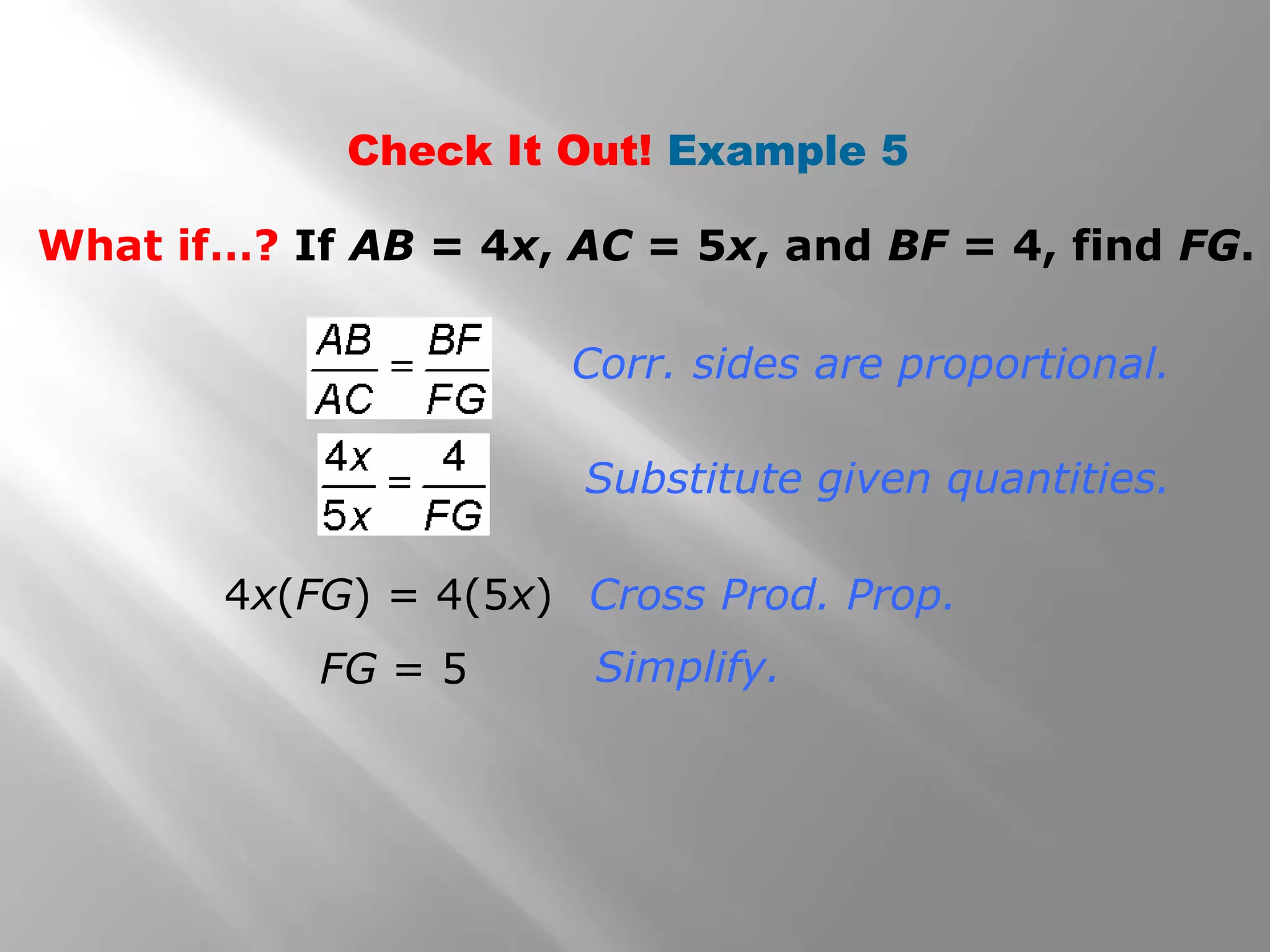 Check It Out! Example 5 
What if…? If AB = 4x, AC = 5x, and BF = 4, find FG. 
Corr. sides are proportional. 
Substitute given quantities. 
Cross Prod. Prop. 
Simplify. 
4x(FG) = 4(5x) 
FG = 5 
 