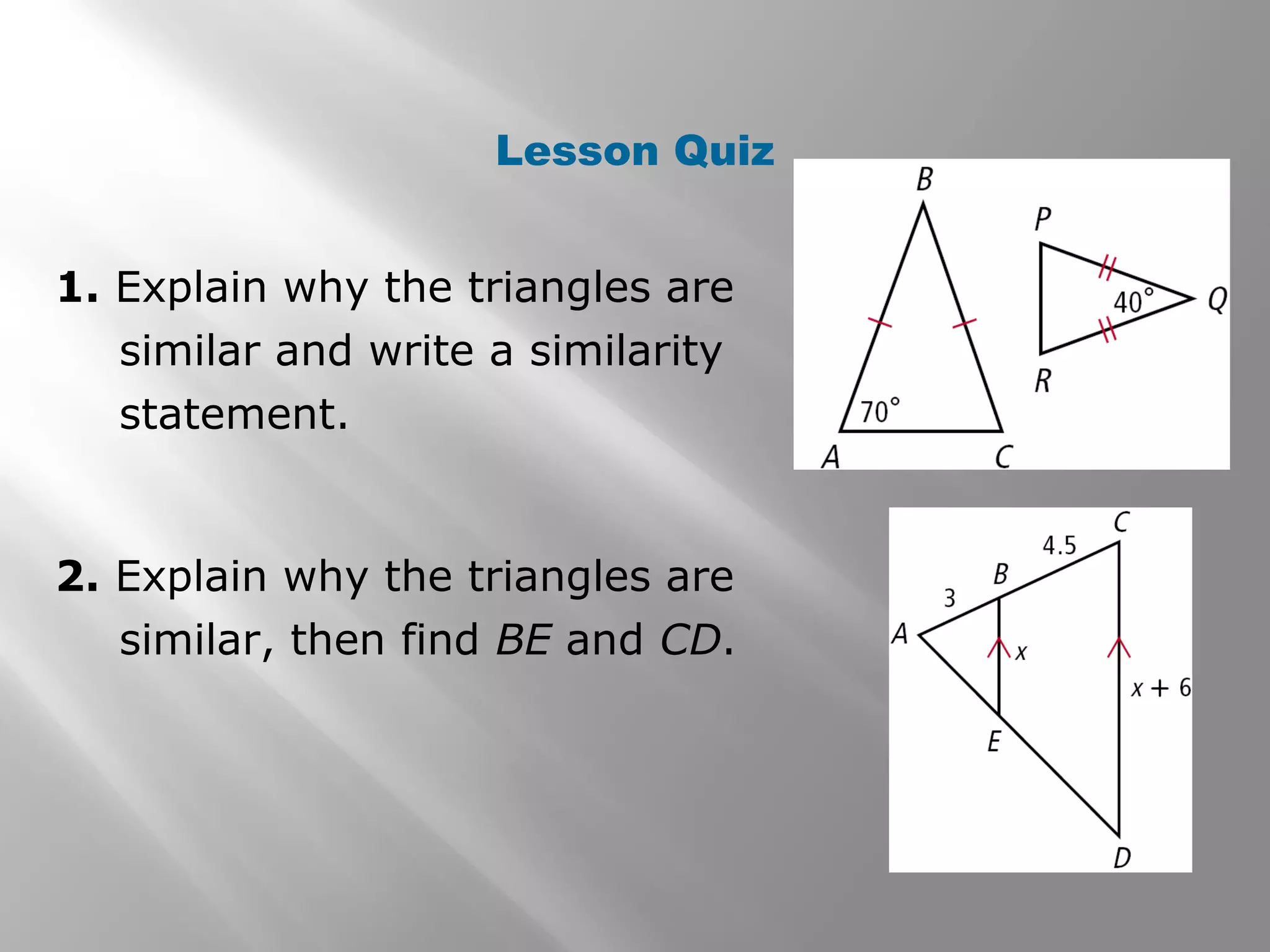 Lesson Quiz 
1. Explain why the triangles are 
similar and write a similarity 
statement. 
2. Explain why the triangles are 
similar, then find BE and CD. 
 