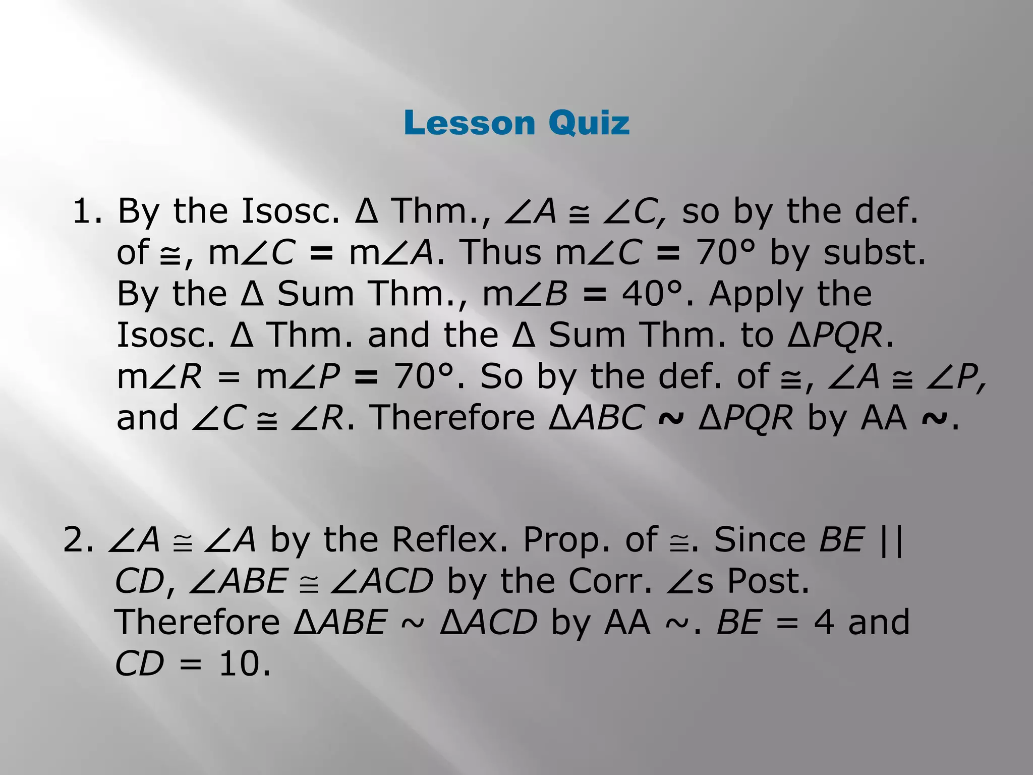 Lesson Quiz 
1. By the Isosc. Δ Thm., ÐA @ ÐC, so by the def. 
of @, mÐC = mÐA. Thus mÐC = 70° by subst. 
By the Δ Sum Thm., mÐB = 40°. Apply the 
Isosc. Δ Thm. and the Δ Sum Thm. to ΔPQR. 
mÐR = mÐP = 70°. So by the def. of @, ÐA @ ÐP, 
and ÐC @ ÐR. Therefore ΔABC ~ ΔPQR by AA ~. 
2. ÐA @ ÐA by the Reflex. Prop. of @. Since BE || 
CD, ÐABE @ ÐACD by the Corr. Ðs Post. 
Therefore ΔABE ~ ΔACD by AA ~. BE = 4 and 
CD = 10. 
 