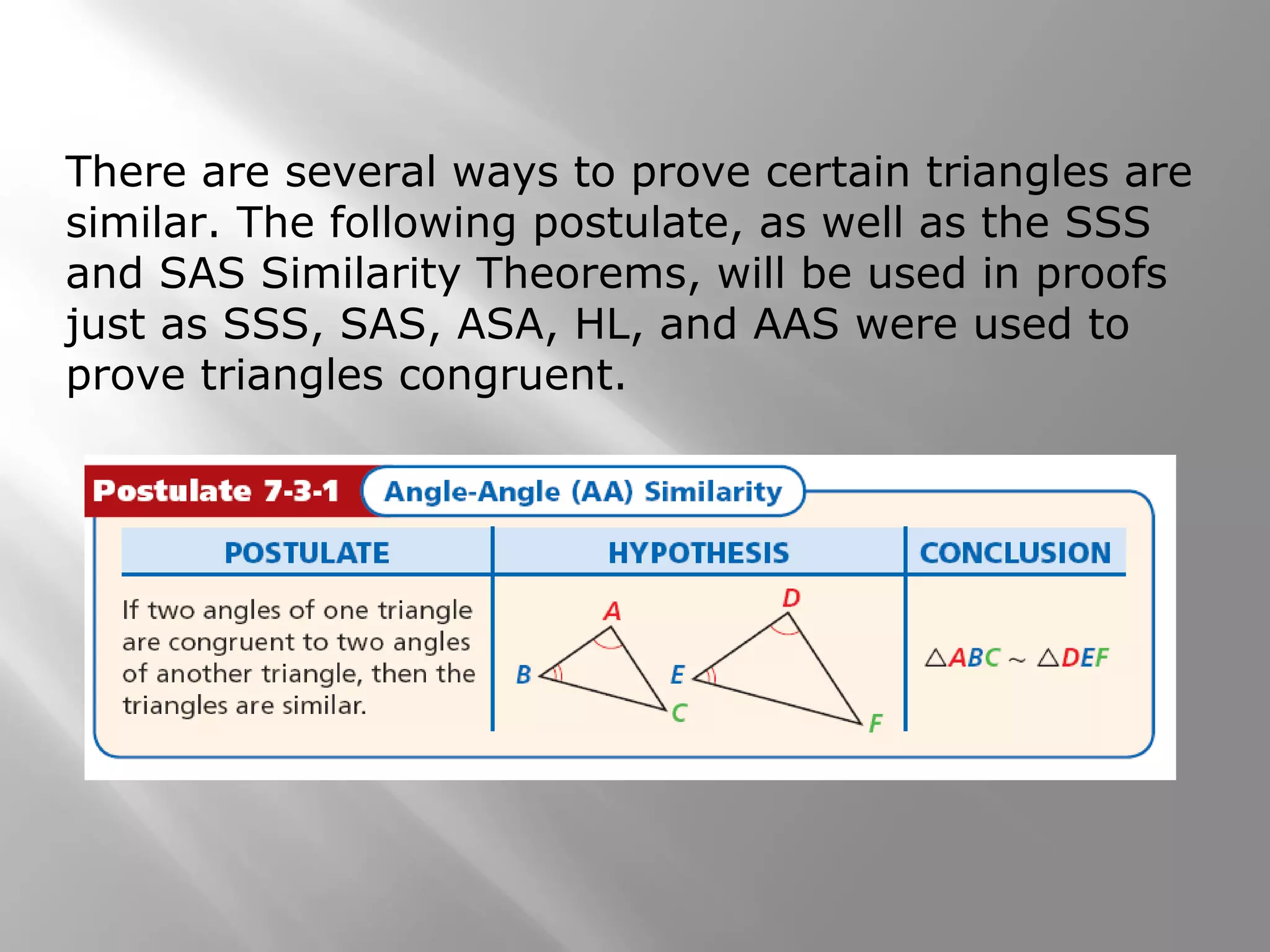 There are several ways to prove certain triangles are 
similar. The following postulate, as well as the SSS 
and SAS Similarity Theorems, will be used in proofs 
just as SSS, SAS, ASA, HL, and AAS were used to 
prove triangles congruent. 
 