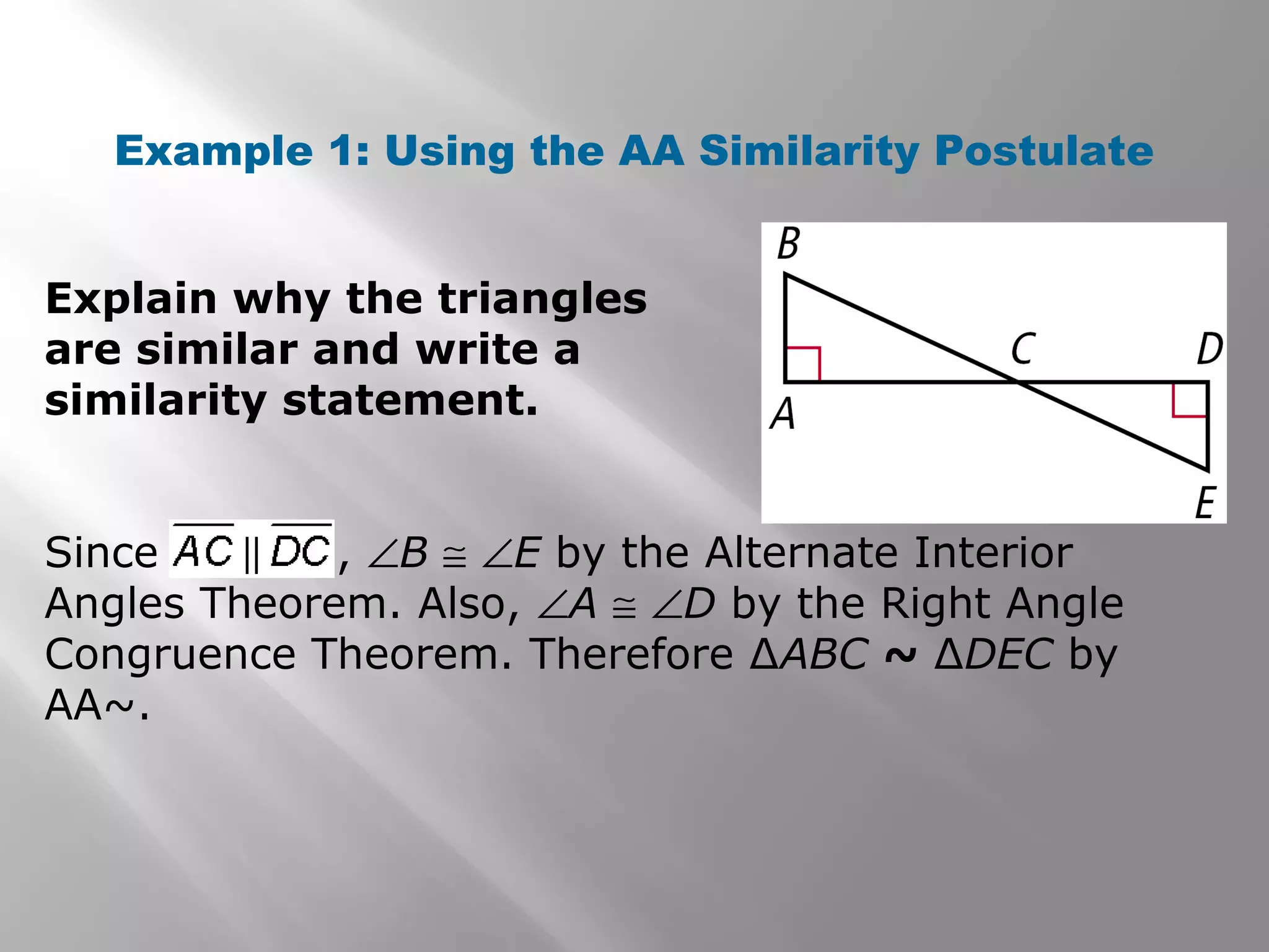 Example 1: Using the AA Similarity Postulate 
Explain why the triangles 
are similar and write a 
similarity statement. 
Since , ÐB @ ÐE by the Alternate Interior 
Angles Theorem. Also, ÐA @ ÐD by the Right Angle 
Congruence Theorem. Therefore ΔABC ~ ΔDEC by 
AA~. 
 