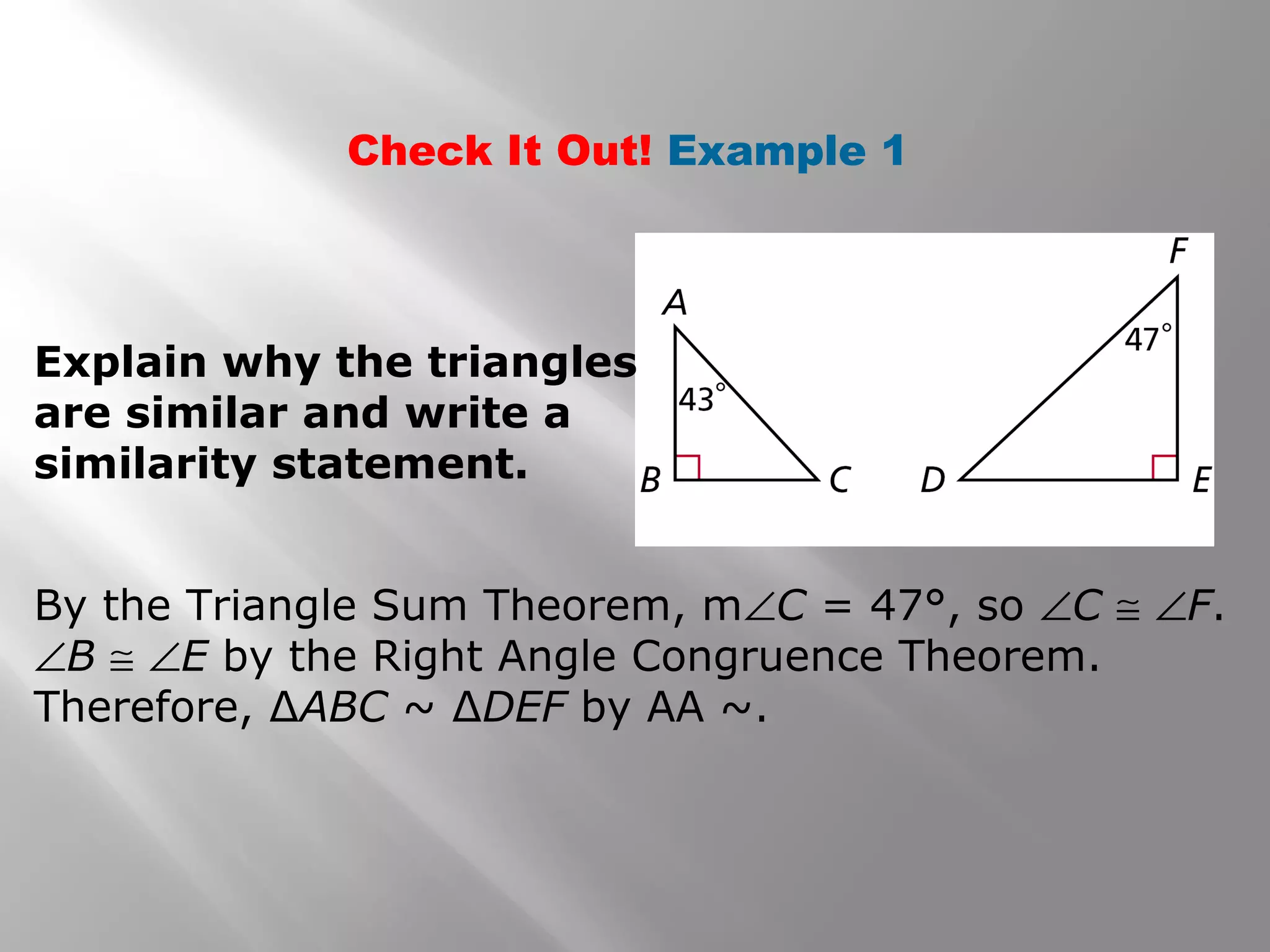 Check It Out! Example 1 
Explain why the triangles 
are similar and write a 
similarity statement. 
By the Triangle Sum Theorem, mÐC = 47°, so ÐC @ ÐF. 
ÐB @ ÐE by the Right Angle Congruence Theorem. 
Therefore, ΔABC ~ ΔDEF by AA ~. 
 