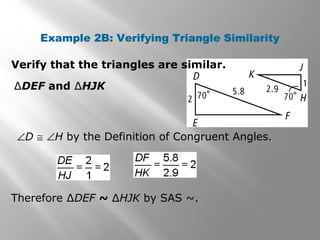 Example 2B: Verifying Triangle Similarity 
Verify that the triangles are similar. 
ΔDEF and ΔHJK 
ÐD @ ÐH by the Definition of Congruent Angles. 
Therefore ΔDEF ~ ΔHJK by SAS ~. 
 