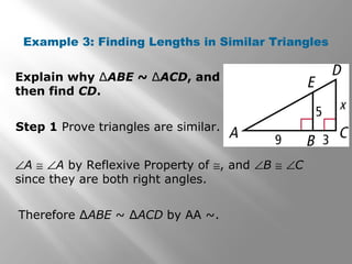 Example 3: Finding Lengths in Similar Triangles 
Explain why ΔABE ~ ΔACD, and 
then find CD. 
Step 1 Prove triangles are similar. 
ÐA @ ÐA by Reflexive Property of @, and ÐB @ ÐC 
since they are both right angles. 
Therefore ΔABE ~ ΔACD by AA ~. 
 