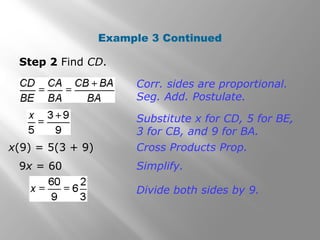 Example 3 Continued 
Step 2 Find CD. 
Corr. sides are proportional. 
Seg. Add. Postulate. 
Substitute x for CD, 5 for BE, 
3 for CB, and 9 for BA. 
x(9) = 5(3 + 9) Cross Products Prop. 
9x = 60 Simplify. 
Divide both sides by 9. 
 
