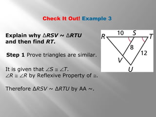 Check It Out! Example 3 
Explain why ΔRSV ~ ΔRTU 
and then find RT. 
Step 1 Prove triangles are similar. 
It is given that ÐS @ ÐT. 
ÐR @ ÐR by Reflexive Property of @. 
Therefore ΔRSV ~ ΔRTU by AA ~. 
 