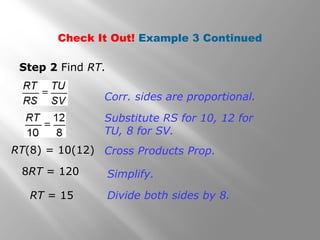 Check It Out! Example 3 Continued 
Step 2 Find RT. 
Corr. sides are proportional. 
Substitute RS for 10, 12 for 
TU, 8 for SV. 
Cross Products Prop. 
Simplify. 
Divide both sides by 8. 
RT(8) = 10(12) 
8RT = 120 
RT = 15 
 