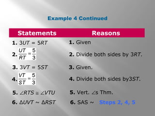 Example 4 Continued 
Statements Reasons 
1. 3UT = 5RT 1. Given 
2. 2. Divide both sides by 3RT. 
3. 3VT = 5ST 3. Given. 
4. 4. Divide both sides by3ST. 
5. ÐRTS @ ÐVTU 5. Vert. Ðs Thm. 
6. ΔUVT ~ ΔRST 6. SAS ~ Steps 2, 4, 5 
 