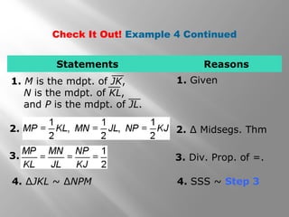 Check It Out! Example 4 Continued 
Statements Reasons 
1. M is the mdpt. of JK, 1. Given 
N is the mdpt. of KL, 
and P is the mdpt. of JL. 
2. 2. Δ Midsegs. Thm 
3. 3. Div. Prop. of =. 
4. ΔJKL ~ ΔNPM 4. SSS ~ Step 3 
 