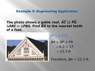 Example 5: Engineering Application 
The photo shows a gable roof. AC || FG. 
ΔABC ~ ΔFBG. Find BA to the nearest tenth 
of a foot. 
BF » 4.6 ft. 
BA = BF + FA 
» 6.3 + 17 
» 23.3 ft 
Therefore, BA = 23.3 ft. 
 