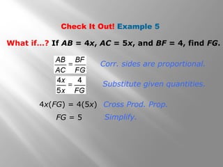 Check It Out! Example 5 
What if…? If AB = 4x, AC = 5x, and BF = 4, find FG. 
Corr. sides are proportional. 
Substitute given quantities. 
Cross Prod. Prop. 
Simplify. 
4x(FG) = 4(5x) 
FG = 5 
 