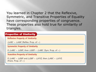You learned in Chapter 2 that the Reflexive, 
Symmetric, and Transitive Properties of Equality 
have corresponding properties of congruence. 
These properties also hold true for similarity of 
triangles. 
 