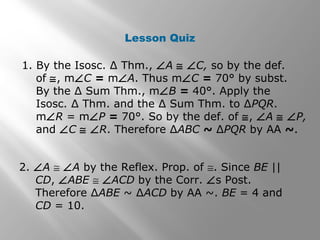 Lesson Quiz 
1. By the Isosc. Δ Thm., ÐA @ ÐC, so by the def. 
of @, mÐC = mÐA. Thus mÐC = 70° by subst. 
By the Δ Sum Thm., mÐB = 40°. Apply the 
Isosc. Δ Thm. and the Δ Sum Thm. to ΔPQR. 
mÐR = mÐP = 70°. So by the def. of @, ÐA @ ÐP, 
and ÐC @ ÐR. Therefore ΔABC ~ ΔPQR by AA ~. 
2. ÐA @ ÐA by the Reflex. Prop. of @. Since BE || 
CD, ÐABE @ ÐACD by the Corr. Ðs Post. 
Therefore ΔABE ~ ΔACD by AA ~. BE = 4 and 
CD = 10. 
 