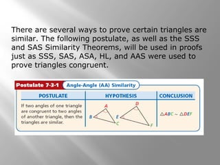 There are several ways to prove certain triangles are 
similar. The following postulate, as well as the SSS 
and SAS Similarity Theorems, will be used in proofs 
just as SSS, SAS, ASA, HL, and AAS were used to 
prove triangles congruent. 
 