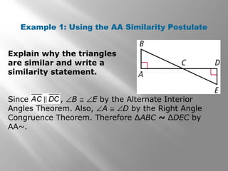 Example 1: Using the AA Similarity Postulate 
Explain why the triangles 
are similar and write a 
similarity statement. 
Since , ÐB @ ÐE by the Alternate Interior 
Angles Theorem. Also, ÐA @ ÐD by the Right Angle 
Congruence Theorem. Therefore ΔABC ~ ΔDEC by 
AA~. 
 