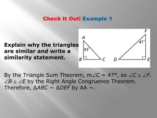 Check It Out! Example 1 
Explain why the triangles 
are similar and write a 
similarity statement. 
By the Triangle Sum Theorem, mÐC = 47°, so ÐC @ ÐF. 
ÐB @ ÐE by the Right Angle Congruence Theorem. 
Therefore, ΔABC ~ ΔDEF by AA ~. 
 