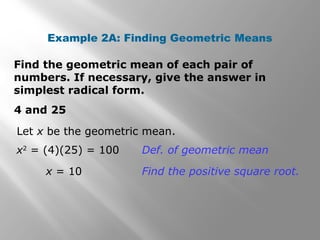 Example 2A: Finding Geometric Means 
Find the geometric mean of each pair of 
numbers. If necessary, give the answer in 
simplest radical form. 
4 and 25 
Let x be the geometric mean. 
x2 = (4)(25) = 100 Def. of geometric mean 
x = 10 Find the positive square root. 
 