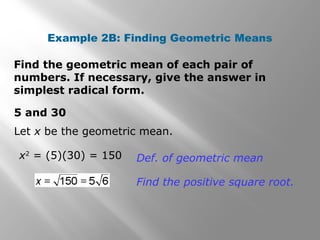 Example 2B: Finding Geometric Means 
Find the geometric mean of each pair of 
numbers. If necessary, give the answer in 
simplest radical form. 
5 and 30 
Let x be the geometric mean. 
x2 = (5)(30) = 150 Def. of geometric mean 
Find the positive square root. 
 