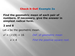 Check It Out! Example 2a 
Find the geometric mean of each pair of 
numbers. If necessary, give the answer in 
simplest radical form. 
2 and 8 
Let x be the geometric mean. 
x2 = (2)(8) = 16 Def. of geometric mean 
x = 4 Find the positive square root. 
 