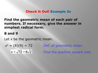 Check It Out! Example 2c 
Find the geometric mean of each pair of 
numbers. If necessary, give the answer in 
simplest radical form. 
8 and 9 
Let x be the geometric mean. 
x2 = (8)(9) = 72 Def. of geometric mean 
Find the positive square root. 
 