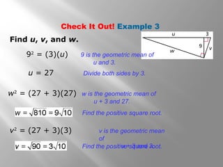 Check It Out! Example 3 
Find u, v, and w. 
92 = (3)(u) 9 is the geometric mean of 
u and 3. 
u = 27 Divide both sides by 3. 
w2 = (27 + 3)(27) w is the geometric mean of 
u + 3 and 27. 
Find the positive square root. 
v2 = (27 + 3)(3) v is the geometric mean 
of 
Find the positivue + s 3q uaanrde 3ro. ot. 
 