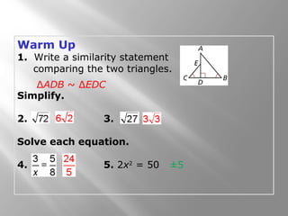Warm Up 
1. Write a similarity statement 
comparing the two triangles. 
ΔADB ~ ΔEDC 
Simplify. 
2. 3. 
Solve each equation. 
4. 5. 2x2 = 50 
±5 
 