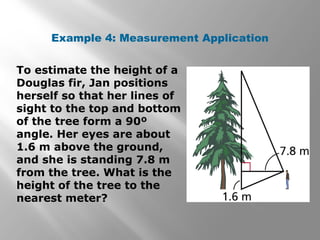 Example 4: Measurement Application 
To estimate the height of a 
Douglas fir, Jan positions 
herself so that her lines of 
sight to the top and bottom 
of the tree form a 90º 
angle. Her eyes are about 
1.6 m above the ground, 
and she is standing 7.8 m 
from the tree. What is the 
height of the tree to the 
nearest meter? 
 