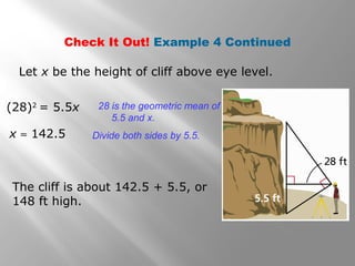 Check It Out! Example 4 Continued 
Let x be the height of cliff above eye level. 
(28)2 = 5.5x 28 is the geometric mean of 
5.5 and x. 
Divide x » 142.5 both sides by 5.5. 
The cliff is about 142.5 + 5.5, or 
148 ft high. 
 