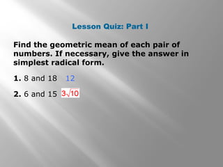 Lesson Quiz: Part I 
Find the geometric mean of each pair of 
numbers. If necessary, give the answer in 
simplest radical form. 
1. 8 and 18 
12 
2. 6 and 15 
 