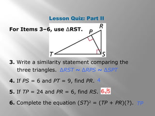 Lesson Quiz: Part II 
For Items 3–6, use ΔRST. 
3. Write a similarity statement comparing the 
three triangles. 
ΔRST ~ ΔRPS ~ ΔSPT 
4 
4. If PS = 6 and PT = 9, find PR. 
5. If TP = 24 and PR = 6, find RS. 
6. Complete the equation (ST)2 = (TP + PR)(?). 
TP 
 