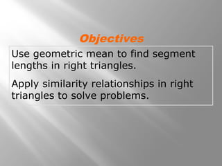 Objectives 
Use geometric mean to find segment 
lengths in right triangles. 
Apply similarity relationships in right 
triangles to solve problems. 
 