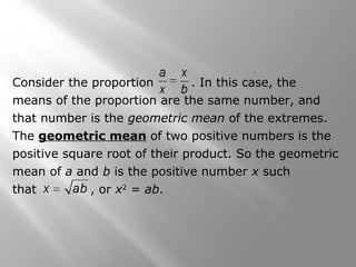 Consider the proportion . In this case, the 
means of the proportion are the same number, and 
that number is the geometric mean of the extremes. 
The geometric mean of two positive numbers is the 
positive square root of their product. So the geometric 
mean of a and b is the positive number x such 
that , or x2 = ab. 
 