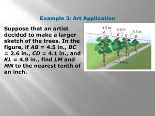 Example 3: Art Application 
Suppose that an artist 
decided to make a larger 
sketch of the trees. In the 
figure, if AB = 4.5 in., BC 
= 2.6 in., CD = 4.1 in., and 
KL = 4.9 in., find LM and 
MN to the nearest tenth of 
an inch. 
 
