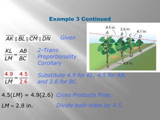 Example 3 Continued 
Given 
2-Trans. 
Proportionality 
Corollary 
Substitute 4.9 for KL, 4.5 for AB, 
and 2.6 for BC. 
4.5(LM) = 4.9(2.6) Cross Products Prop. 
LM » 2.8 in. Divide both sides by 4.5. 
 