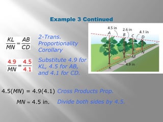 Example 3 Continued 
2-Trans. 
Proportionality 
Corollary 
Substitute 4.9 for 
KL, 4.5 for AB, 
and 4.1 for CD. 
4.5(MN) = 4.9(4.1) Cross Products Prop. 
MN » 4.5 in. Divide both sides by 4.5. 
 