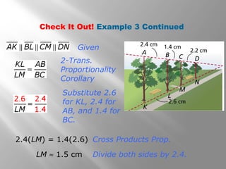 Check It Out! Example 3 Continued 
Given 
2-Trans. 
Proportionality 
Corollary 
Substitute 2.6 
for KL, 2.4 for 
AB, and 1.4 for 
BC. 
2.4(LM) = 1.4(2.6) Cross Products Prop. 
LM » 1.5 cm Divide both sides by 2.4. 
 