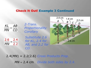 Check It Out! Example 3 Continued 
2-Trans. 
Proportionality 
Corollary 
Substitute 2.6 
for KL, 2.4 for 
AB, and 2.2 for 
CD. 
2.4(MN) = 2.2(2.6) Cross Products Prop. 
MN » 2.4 cm Divide both sides by 2.4. 
 