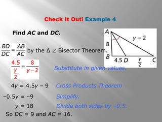 Check It Out! Example 4 
Find AC and DC. 
by the Δ Ð Bisector Theorem. 
Substitute in given values. 
Cross Products Theorem 
Simplify. 
4y = 4.5y – 9 
–0.5y = –9 
Divide y = 18 both sides by –0.5. 
So DC = 9 and AC = 16. 
 