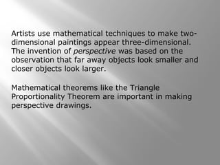 Artists use mathematical techniques to make two-dimensional 
paintings appear three-dimensional. 
The invention of perspective was based on the 
observation that far away objects look smaller and 
closer objects look larger. 
Mathematical theorems like the Triangle 
Proportionality Theorem are important in making 
perspective drawings. 
 