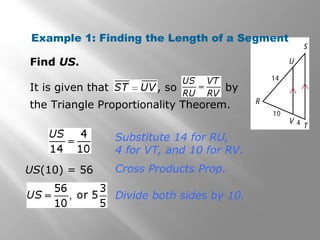 Example 1: Finding the Length of a Segment 
Find US. 
It is given that , so by 
the Triangle Proportionality Theorem. 
Substitute 14 for RU, 
4 for VT, and 10 for RV. 
US(10) = 56 Cross Products Prop. 
Divide both sides by 10. 
 