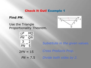 Check It Out! Example 1 
Find PN. 
Use the Triangle 
Proportionality Theorem. 
Substitute in the given values. 
2PN = 15 Cross Products Prop. 
PN = 7.5 Divide both sides by 2. 
 