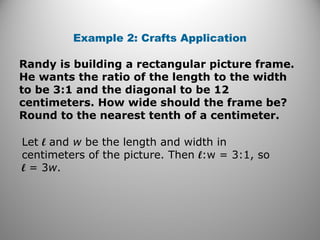 Example 2: Crafts Application 
Randy is building a rectangular picture frame. 
He wants the ratio of the length to the width 
to be 3:1 and the diagonal to be 12 
centimeters. How wide should the frame be? 
Round to the nearest tenth of a centimeter. 
Let l and w be the length and width in 
centimeters of the picture. Then l:w = 3:1, so 
l = 3w. 
 