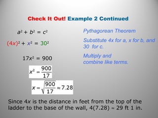Check It Out! Example 2 Continued 
a2 + b2 = c2 Pythagorean Theorem 
(4x)2 + x2 = 302 Substitute 4x for a, x for b, and 
30 for c. 
17x2 = 900 Multiply and 
combine like terms. 
Since 4x is the distance in feet from the top of the 
ladder to the base of the wall, 4(7.28) » 29 ft 1 in. 
 