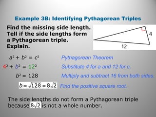 Example 3B: Identifying Pythagorean Triples 
Find the missing side length. 
Tell if the side lengths form 
a Pythagorean triple. 
Explain. 
a2 + b2 = c2 Pythagorean Theorem 
42 + b2 = 122 Substitute 4 for a and 12 for c. 
b2 = 128 Multiply and subtract 16 from both sides. 
Find the positive square root. 
The side lengths do not form a Pythagorean triple 
because is not a whole number. 
 