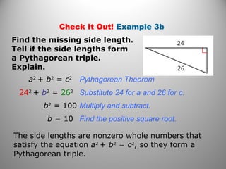 Check It Out! Example 3b 
Find the missing side length. 
Tell if the side lengths form 
a Pythagorean triple. 
Explain. 
a2 + b2 = c2 Pythagorean Theorem 
242 + b2 = 262 Substitute 24 for a and 26 for c. 
b2 = 100 Multiply and subtract. 
b = 10 Find the positive square root. 
The side lengths are nonzero whole numbers that 
satisfy the equation a2 + b2 = c2, so they form a 
Pythagorean triple. 
 
