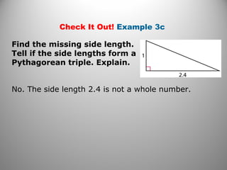 Check It Out! Example 3c 
Find the missing side length. 
Tell if the side lengths form a 
Pythagorean triple. Explain. 
No. The side length 2.4 is not a whole number. 
 