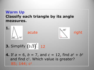 Warm Up 
Classify each triangle by its angle 
measures. 
1. 2. 
acute right 
3. Simplify 
12 
4. If a = 6, b = 7, and c = 12, find a2 + b2 
and find c2. Which value is greater? 
85; 144; c2 
 